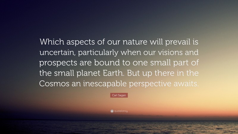 Carl Sagan Quote: “Which aspects of our nature will prevail is uncertain, particularly when our visions and prospects are bound to one small part of the small planet Earth. But up there in the Cosmos an inescapable perspective awaits.”