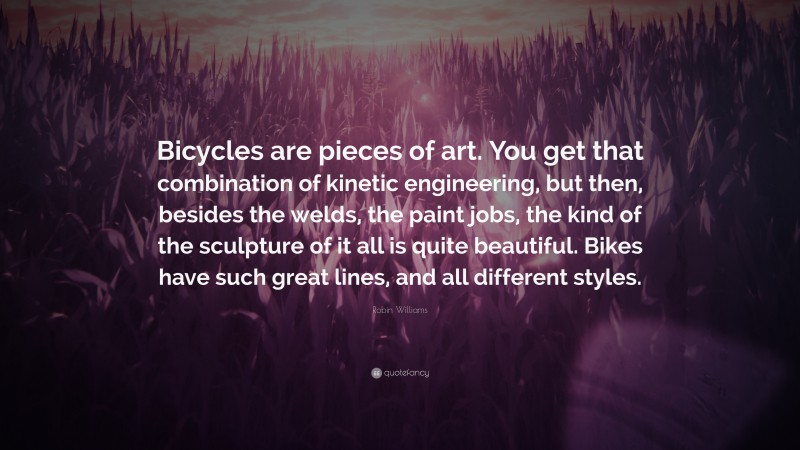 Robin Williams Quote: “Bicycles are pieces of art. You get that combination of kinetic engineering, but then, besides the welds, the paint jobs, the kind of the sculpture of it all is quite beautiful. Bikes have such great lines, and all different styles.”