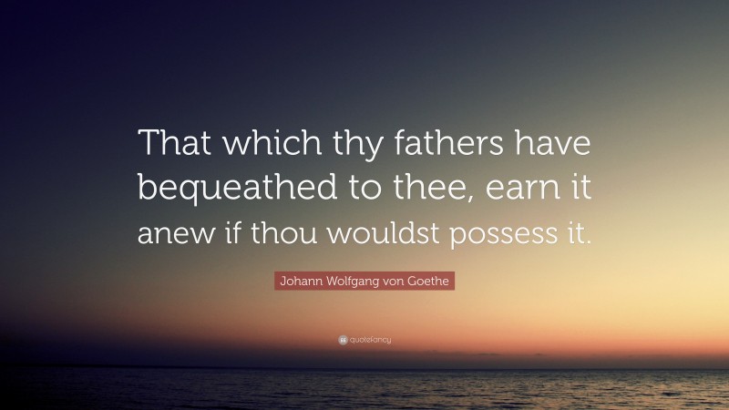 Johann Wolfgang von Goethe Quote: “That which thy fathers have bequeathed to thee, earn it anew if thou wouldst possess it.”