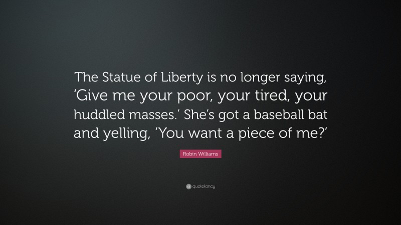 Robin Williams Quote: “The Statue of Liberty is no longer saying, ‘Give me your poor, your tired, your huddled masses.’ She’s got a baseball bat and yelling, ‘You want a piece of me?’”