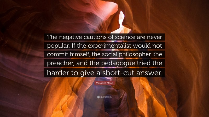 Margaret Mead Quote: “The negative cautions of science are never popular. If the experimentalist would not commit himself, the social philosopher, the preacher, and the pedagogue tried the harder to give a short-cut answer.”