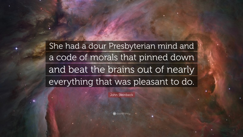 John Steinbeck Quote: “She had a dour Presbyterian mind and a code of morals that pinned down and beat the brains out of nearly everything that was pleasant to do.”