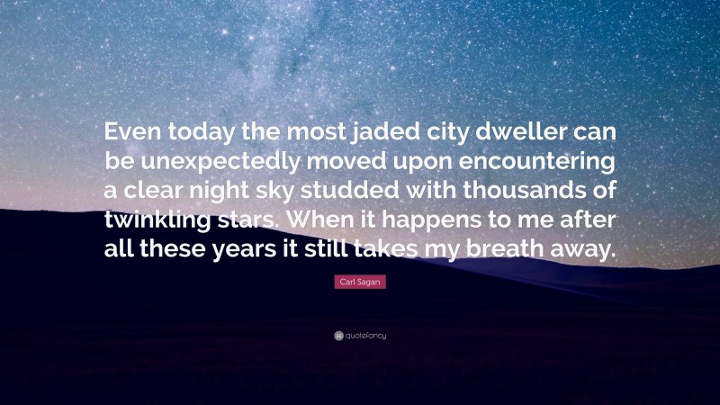 Carl Sagan Quote: “Even today the most jaded city dweller can be unexpectedly moved upon encountering a clear night sky studded with thousands of twinkling stars. When it happens to me after all these years it still takes my breath away.”