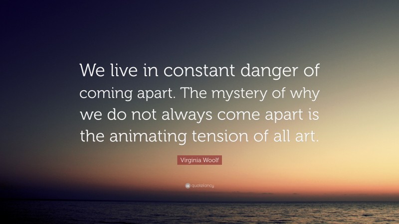 Virginia Woolf Quote: “We live in constant danger of coming apart. The mystery of why we do not always come apart is the animating tension of all art.”