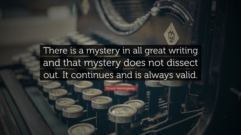 Ernest Hemingway Quote: “There is a mystery in all great writing and that mystery does not dissect out. It continues and is always valid.”