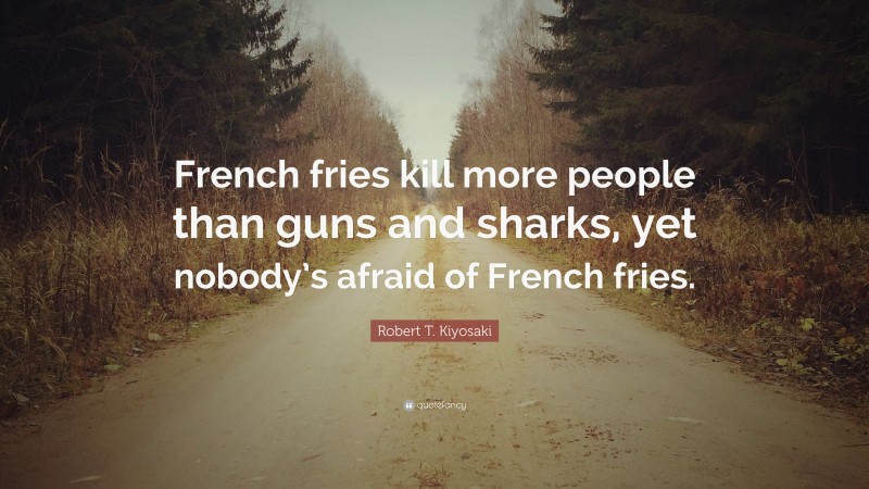 Robert T. Kiyosaki Quote: “French fries kill more people than guns and sharks, yet nobody’s afraid of French fries.”