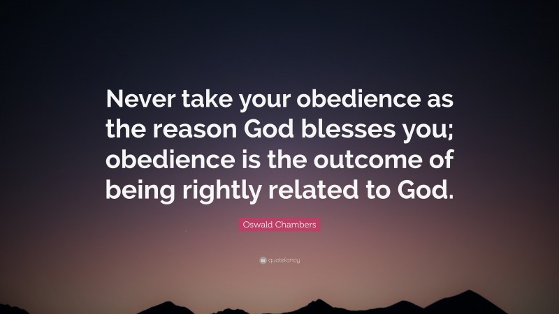 Oswald Chambers Quote: “Never take your obedience as the reason God blesses you; obedience is the outcome of being rightly related to God.”