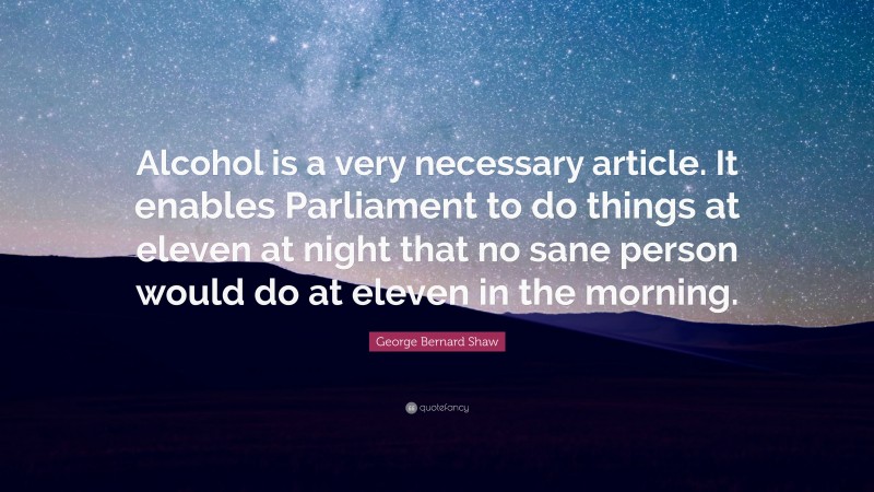 George Bernard Shaw Quote: “Alcohol is a very necessary article. It enables Parliament to do things at eleven at night that no sane person would do at eleven in the morning.”