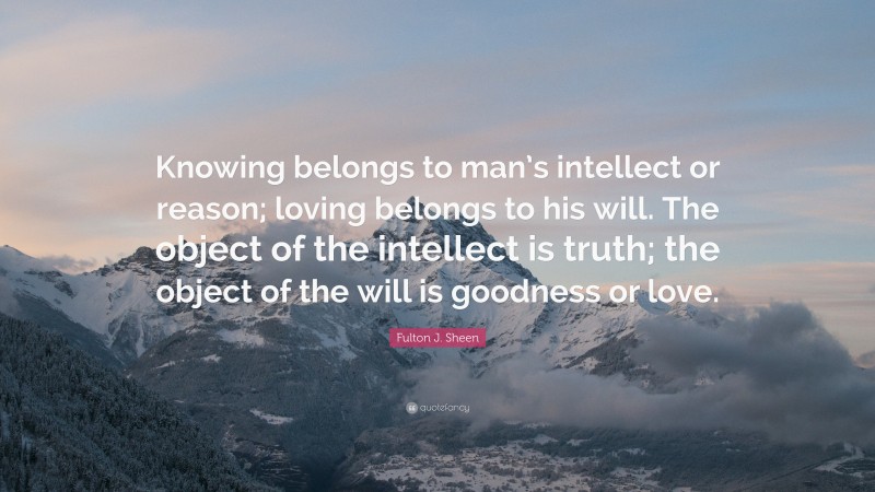 Fulton J. Sheen Quote: “Knowing belongs to man’s intellect or reason; loving belongs to his will. The object of the intellect is truth; the object of the will is goodness or love.”