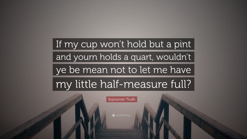 Sojourner Truth Quote: “If my cup won’t hold but a pint and yourn holds a quart, wouldn’t ye be mean not to let me have my little half-measure full?”