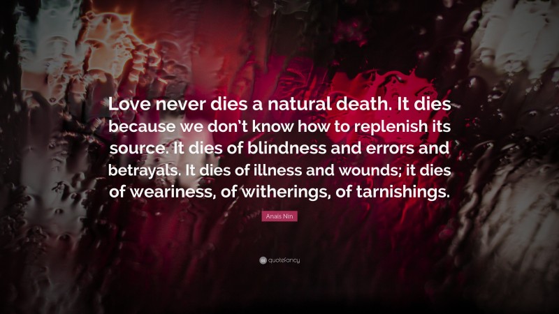 Anaïs Nin Quote: “Love never dies a natural death. It dies because we don’t know how to replenish its source. It dies of blindness and errors and betrayals. It dies of illness and wounds; it dies of weariness, of witherings, of tarnishings.”