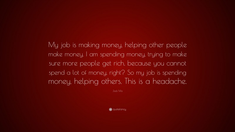 Jack Ma Quote: “My job is making money, helping other people make money. I am spending money, trying to make sure more people get rich, because you cannot spend a lot of money, right? So my job is spending money, helping others. This is a headache.”