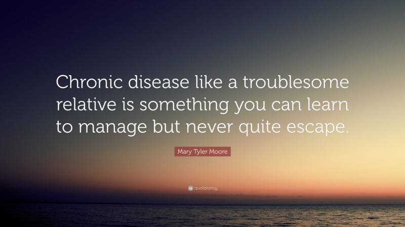 Mary Tyler Moore Quote: “Chronic disease like a troublesome relative is something you can learn to manage but never quite escape.”