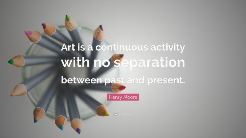 Henry Moore Quote: “Art is a continuous activity with no separation between past and present.”