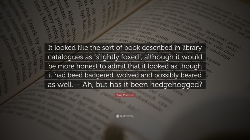 Terry Pratchett Quote: “It looked like the sort of book described in library catalogues as “slightly foxed”, although it would be more honest to admit that it looked as though it had beed badgered, wolved and possibly beared as well. – Ah, but has it been hedgehogged?”