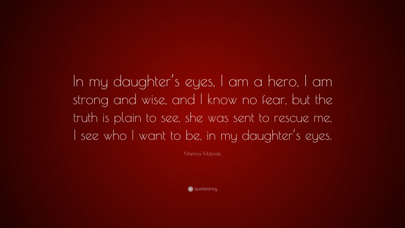 Martina Mcbride Quote: “In my daughter’s eyes, I am a hero, I am strong and wise, and I know no fear, but the truth is plain to see, she was sent to rescue me, I see who I want to be, in my daughter’s eyes.”