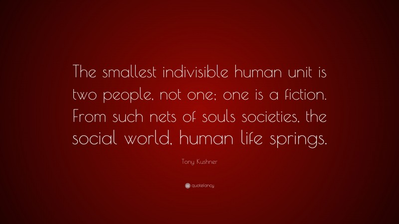 Tony Kushner Quote: “The smallest indivisible human unit is two people, not one; one is a fiction. From such nets of souls societies, the social world, human life springs.”