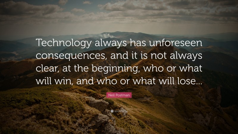 Neil Postman Quote: “Technology always has unforeseen consequences, and it is not always clear, at the beginning, who or what will win, and who or what will lose...”