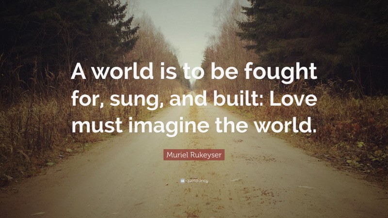 Muriel Rukeyser Quote: “A world is to be fought for, sung, and built: Love must imagine the world.”