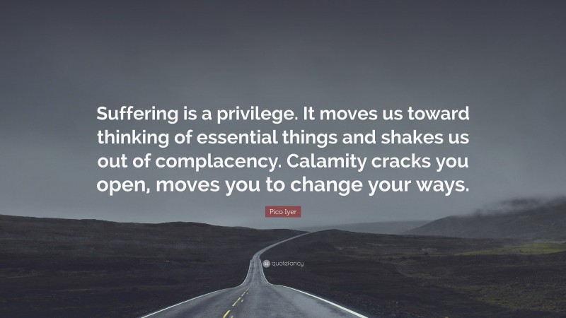 Pico Iyer Quote: “Suffering is a privilege. It moves us toward thinking of essential things and shakes us out of complacency. Calamity cracks you open, moves you to change your ways.”