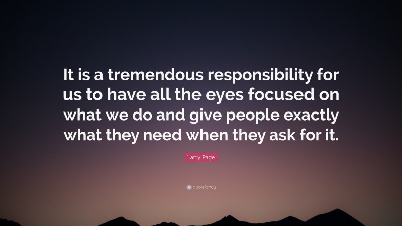Larry Page Quote: “It is a tremendous responsibility for us to have all the eyes focused on what we do and give people exactly what they need when they ask for it.”