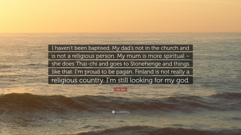 Ville Valo Quote: “I haven’t been baptised. My dad’s not in the church and is not a religious person. My mum is more spiritual – she does Thai-chi and goes to Stonehenge and things like that. I’m proud to be pagan. Finland is not really a religious country. I’m still looking for my god.”