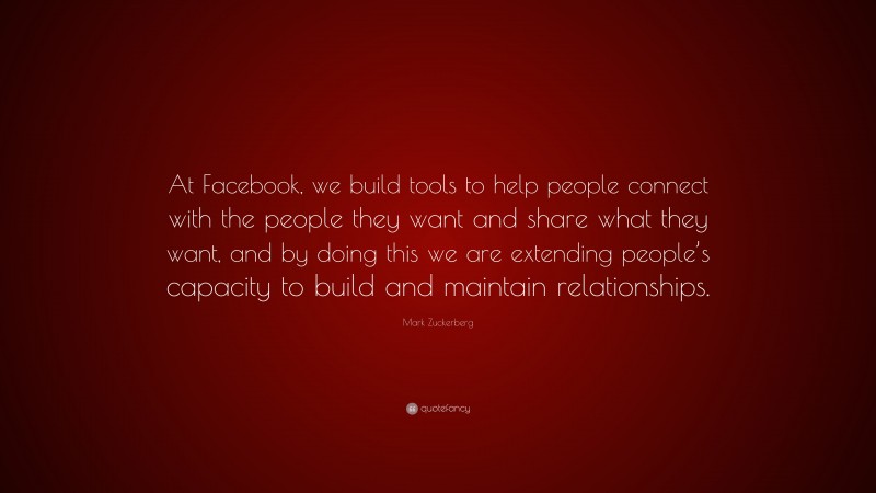 Mark Zuckerberg Quote: “At Facebook, we build tools to help people connect with the people they want and share what they want, and by doing this we are extending people’s capacity to build and maintain relationships.”