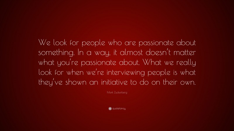 Mark Zuckerberg Quote: “We look for people who are passionate about something. In a way, it almost doesn’t matter what you’re passionate about. What we really look for when we’re interviewing people is what they’ve shown an initiative to do on their own.”