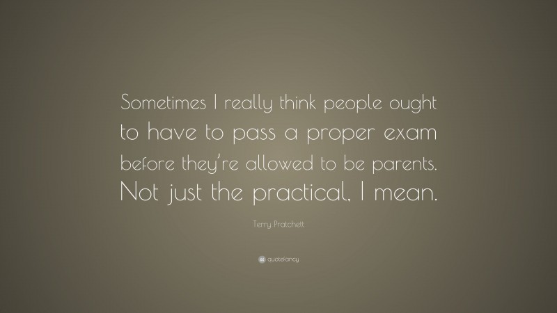 Terry Pratchett Quote: “Sometimes I really think people ought to have to pass a proper exam before they’re allowed to be parents. Not just the practical, I mean.”