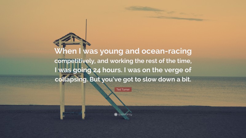 Ted Turner Quote: “When I was young and ocean-racing competitively, and working the rest of the time, I was going 24 hours. I was on the verge of collapsing. But you’ve got to slow down a bit.”
