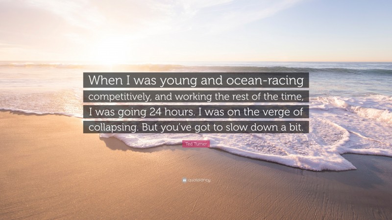 Ted Turner Quote: “When I was young and ocean-racing competitively, and working the rest of the time, I was going 24 hours. I was on the verge of collapsing. But you’ve got to slow down a bit.”