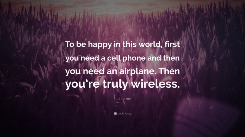 Ted Turner Quote: “To be happy in this world, first you need a cell phone and then you need an airplane. Then you’re truly wireless.”