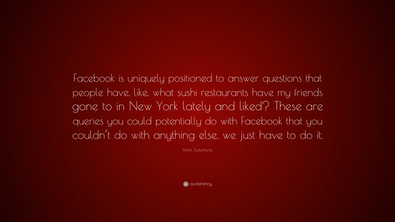 Mark Zuckerberg Quote: “Facebook is uniquely positioned to answer questions that people have, like, what sushi restaurants have my friends gone to in New York lately and liked? These are queries you could potentially do with Facebook that you couldn’t do with anything else, we just have to do it.”