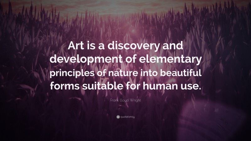 Frank Lloyd Wright Quote: “Art is a discovery and development of elementary principles of nature into beautiful forms suitable for human use.”