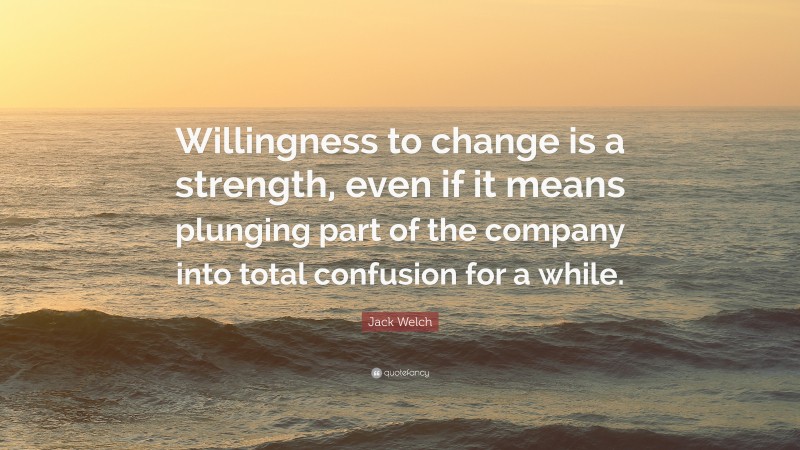 Jack Welch Quote: “Willingness to change is a strength, even if it means plunging part of the company into total confusion for a while.”