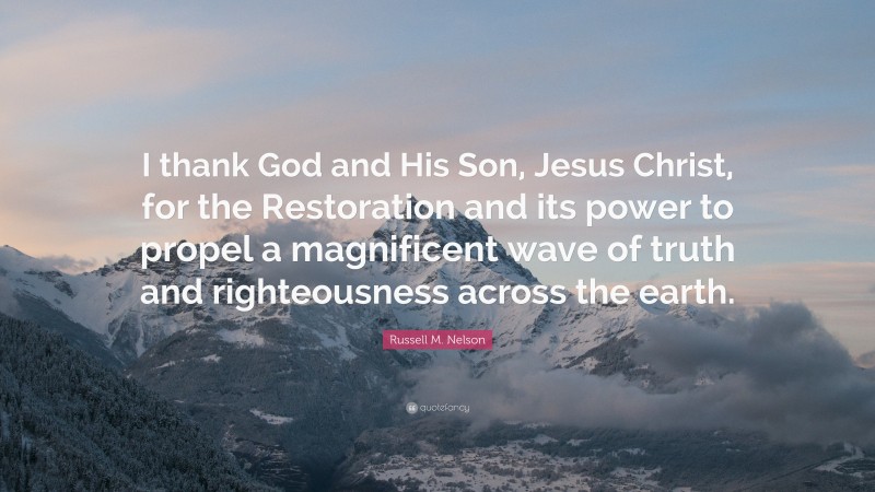 Russell M. Nelson Quote: “I thank God and His Son, Jesus Christ, for the Restoration and its power to propel a magnificent wave of truth and righteousness across the earth.”