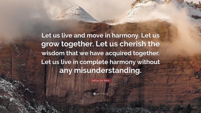 Sathya Sai Baba Quote: “Let us live and move in harmony. Let us grow together. Let us cherish the wisdom that we have acquired together. Let us live in complete harmony without any misunderstanding.”