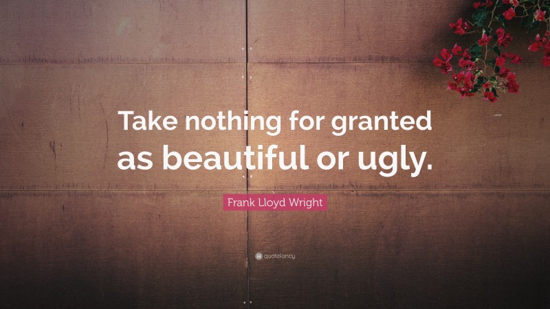 Frank Lloyd Wright Quote: “Take nothing for granted as beautiful or ugly.”