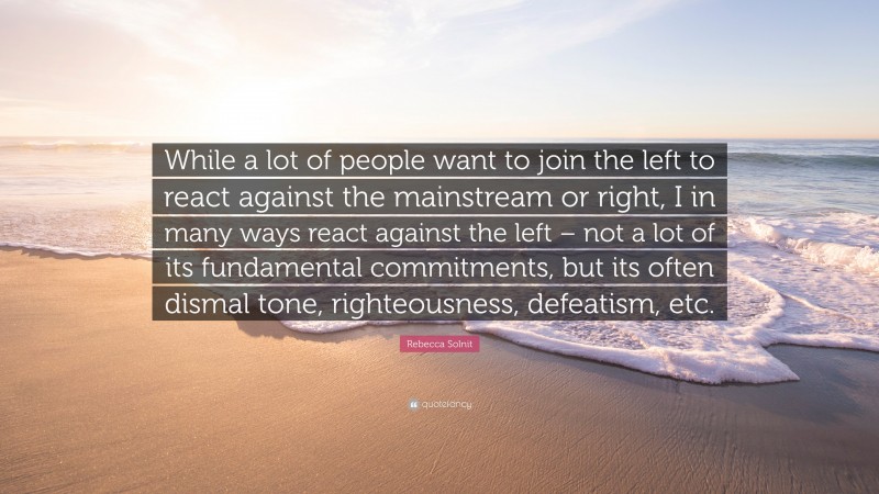 Rebecca Solnit Quote: “While a lot of people want to join the left to react against the mainstream or right, I in many ways react against the left – not a lot of its fundamental commitments, but its often dismal tone, righteousness, defeatism, etc.”
