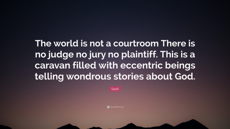 Saadi Quote: “The world is not a courtroom There is no judge no jury no plaintiff. This is a caravan filled with eccentric beings telling wondrous stories about God.”