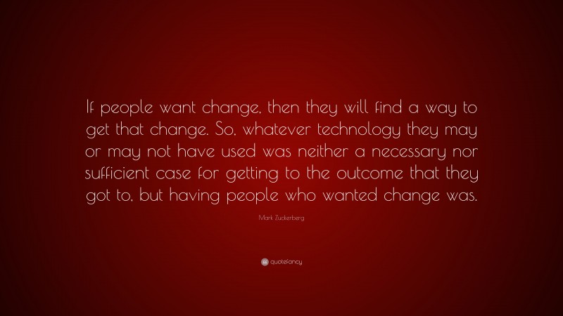 Mark Zuckerberg Quote: “If people want change, then they will find a way to get that change. So, whatever technology they may or may not have used was neither a necessary nor sufficient case for getting to the outcome that they got to, but having people who wanted change was.”