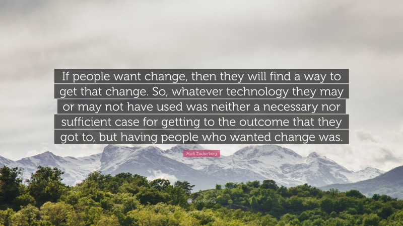 Mark Zuckerberg Quote: “If people want change, then they will find a way to get that change. So, whatever technology they may or may not have used was neither a necessary nor sufficient case for getting to the outcome that they got to, but having people who wanted change was.”