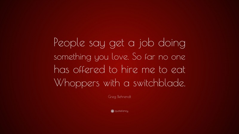 Greg Behrendt Quote: “People say get a job doing something you love. So far no one has offered to hire me to eat Whoppers with a switchblade.”