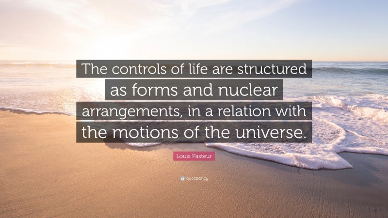 Louis Pasteur Quote: “The controls of life are structured as forms and nuclear arrangements, in a relation with the motions of the universe.”