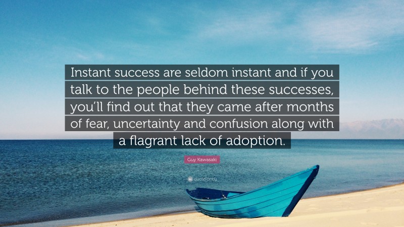 Guy Kawasaki Quote: “Instant success are seldom instant and if you talk to the people behind these successes, you’ll find out that they came after months of fear, uncertainty and confusion along with a flagrant lack of adoption.”