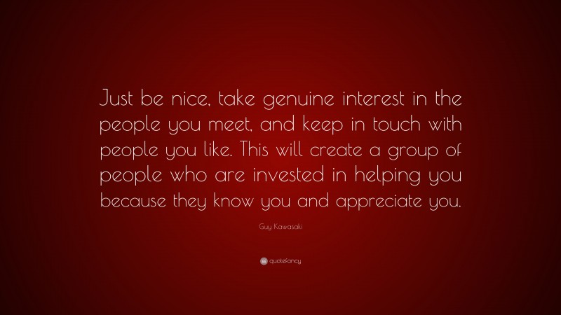 Guy Kawasaki Quote: “Just be nice, take genuine interest in the people you meet, and keep in touch with people you like. This will create a group of people who are invested in helping you because they know you and appreciate you.”