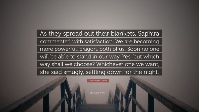 Christopher Paolini Quote: “As they spread out their blankets, Saphira commented with satisfaction, We are becoming more powerful, Eragon, both of us. Soon no one will be able to stand in our way. Yes, but which way shall we choose? Whichever one we want, she said smugly, settling down for the night.”