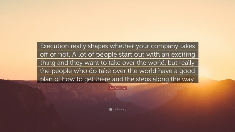 Pete Cashmore Quote: “Execution really shapes whether your company takes off or not. A lot of people start out with an exciting thing and they want to take over the world, but really the people who do take over the world have a good plan of how to get there and the steps along the way.”