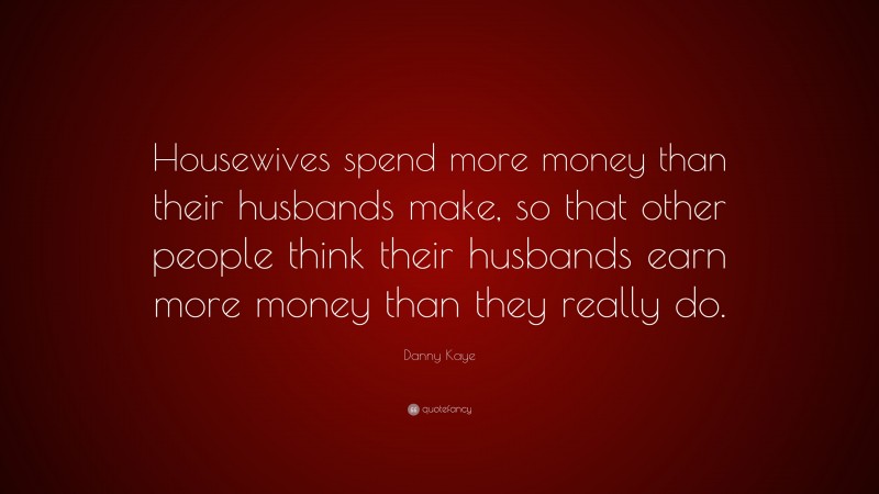 Danny Kaye Quote: “Housewives spend more money than their husbands make, so that other people think their husbands earn more money than they really do.”