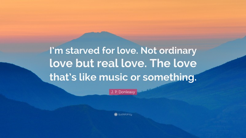J. P. Donleavy Quote: “I’m starved for love. Not ordinary love but real love. The love that’s like music or something.”